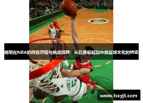 姚明在NBA的辉煌历程与挑战回顾:从巨星崛起到中美篮球文化的桥梁 姚明在NBA的辉煌历程与挑战回顾:从巨星崛起到中美篮球文化的桥梁