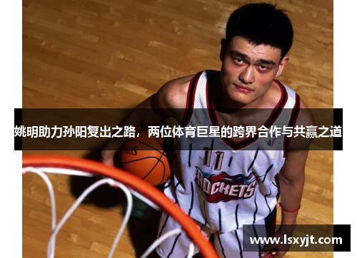 姚明助力孙阳复出之路，两位体育巨星的跨界合作与共赢之道