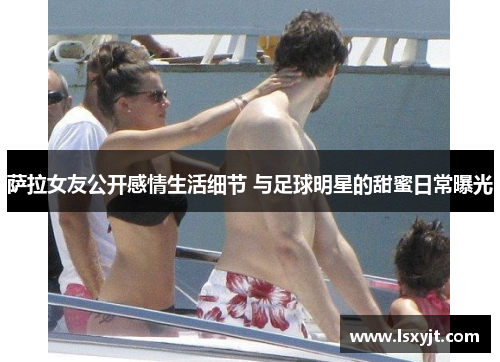 萨拉女友公开感情生活细节 与足球明星的甜蜜日常曝光 萨拉女友公开感情生活细节 与足球明星的甜蜜日常曝光