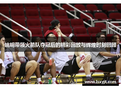 姚明带领火箭队夺冠后的精彩回放与辉煌时刻回顾 姚明带领火箭队夺冠后的精彩回放与辉煌时刻回顾