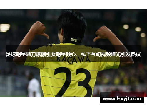足球明星魅力爆棚引女明星倾心，私下互动视频曝光引发热议