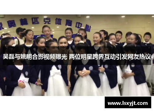 吴磊与姚明合影视频曝光 两位明星跨界互动引发网友热议 吴磊与姚明合影视频曝光 两位明星跨界互动引发网友热议