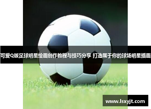 可爱Q版足球明星绘画创作教程与技巧分享 打造属于你的球场明星插画 可爱Q版足球明星绘画创作教程与技巧分享 打造属于你的球场明星插画