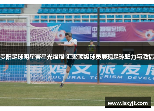贵阳足球明星赛星光熠熠 汇聚顶级球员展现足球魅力与激情