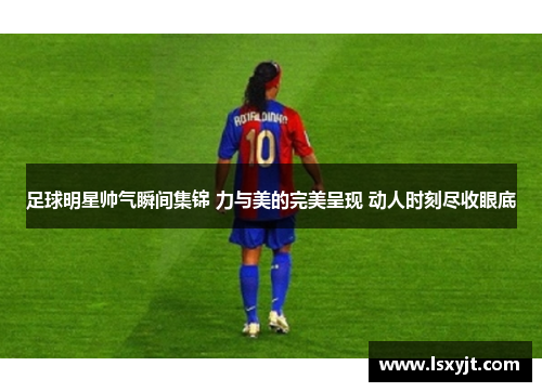 足球明星帅气瞬间集锦 力与美的完美呈现 动人时刻尽收眼底 足球明星帅气瞬间集锦 力与美的完美呈现 动人时刻尽收眼底
