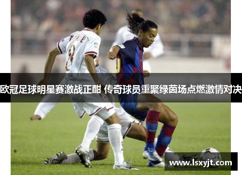 欧冠足球明星赛激战正酣 传奇球员重聚绿茵场点燃激情对决 欧冠足球明星赛激战正酣 传奇球员重聚绿茵场点燃激情对决