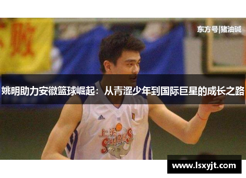 姚明助力安徽篮球崛起:从青涩少年到国际巨星的成长之路 姚明助力安徽篮球崛起:从青涩少年到国际巨星的成长之路