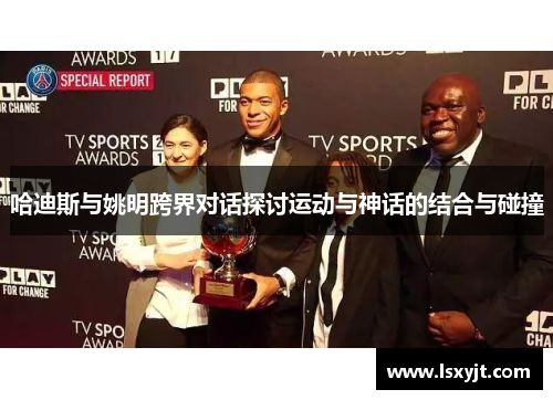 哈迪斯与姚明跨界对话探讨运动与神话的结合与碰撞 哈迪斯与姚明跨界对话探讨运动与神话的结合与碰撞