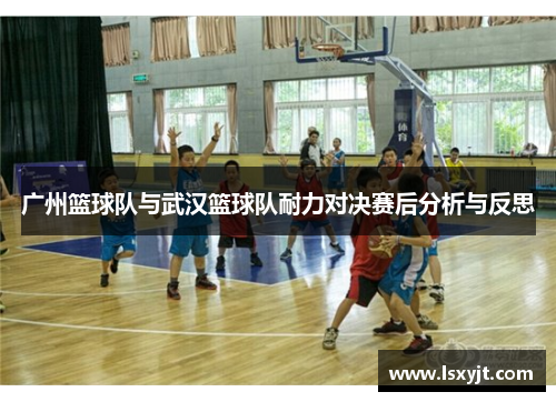 广州篮球队与武汉篮球队耐力对决赛后分析与反思