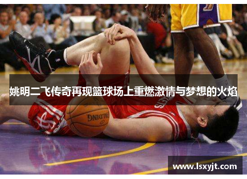 姚明二飞传奇再现篮球场上重燃激情与梦想的火焰