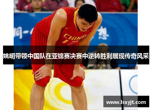 姚明带领中国队在亚锦赛决赛中逆转胜利展现传奇风采