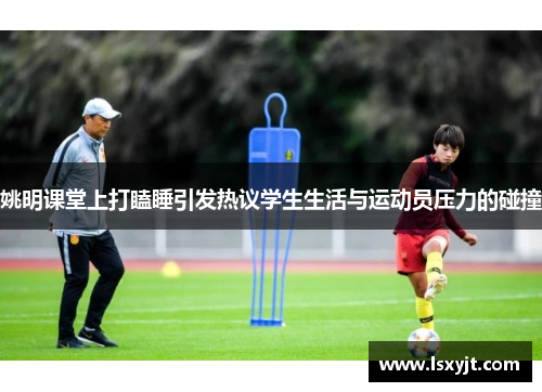 姚明课堂上打瞌睡引发热议学生生活与运动员压力的碰撞