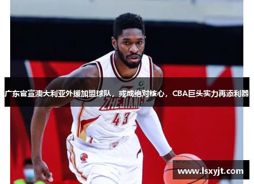 广东官宣澳大利亚外援加盟球队，或成绝对核心，CBA巨头实力再添利器