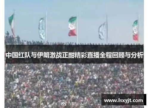 中国红队与伊朗激战正酣精彩直播全程回顾与分析