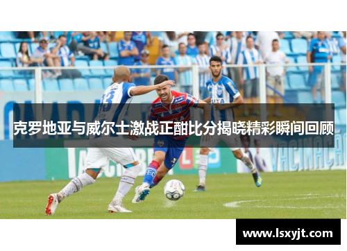 克罗地亚与威尔士激战正酣比分揭晓精彩瞬间回顾