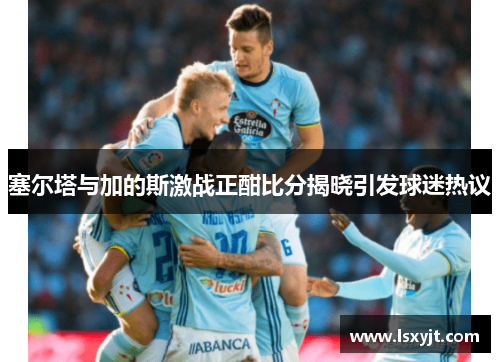 塞尔塔与加的斯激战正酣比分揭晓引发球迷热议