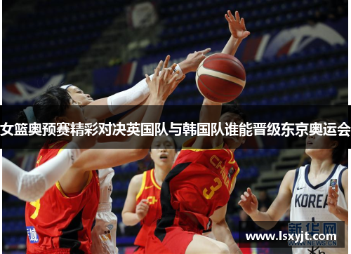 女篮奥预赛精彩对决英国队与韩国队谁能晋级东京奥运会